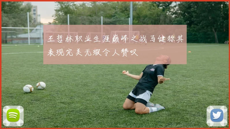 王哲林职业生涯巅峰之战马健称其表现完美无瑕令人赞叹