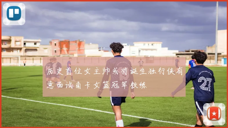 历史首位女主帅或将诞生独行侠有意面试南卡女篮冠军教练