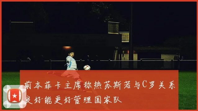前本菲卡主席称热苏斯若与C罗关系良好能更好管理国家队