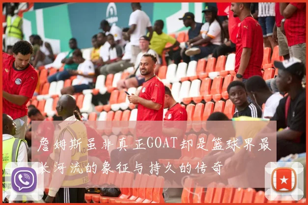 詹姆斯虽非真正GOAT却是篮球界最长河流的象征与持久的传奇