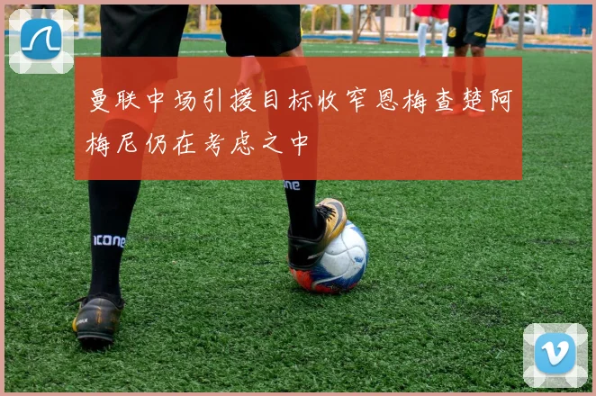 曼联中场引援目标收窄恩梅查楚阿梅尼仍在考虑之中