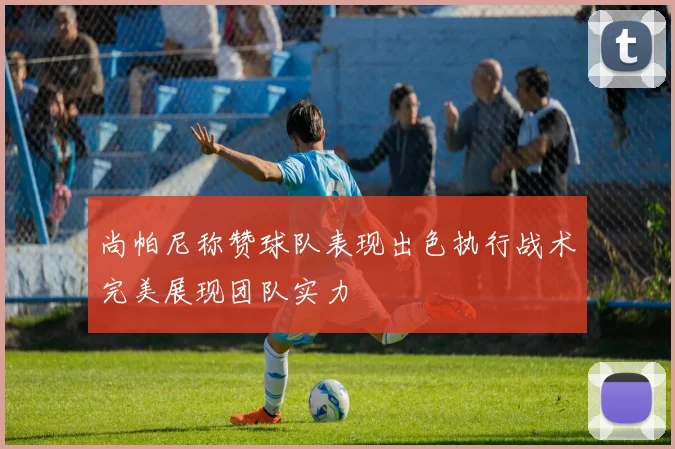 尚帕尼称赞球队表现出色执行战术完美展现团队实力