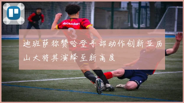 迪班萨称赞哈登手部动作创新亚历山大将其演绎至新高度