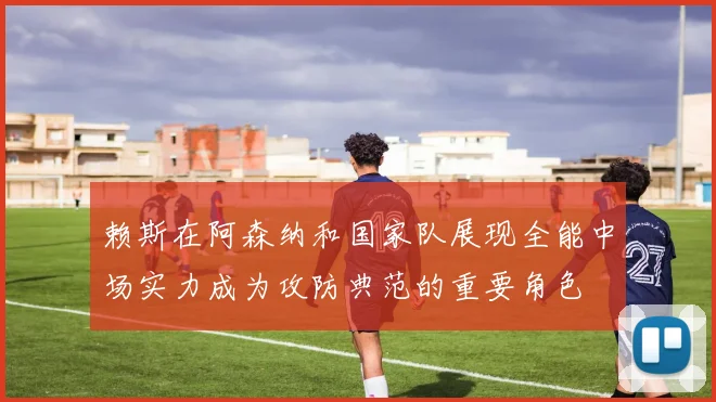 赖斯在阿森纳和国家队展现全能中场实力成为攻防典范的重要角色
