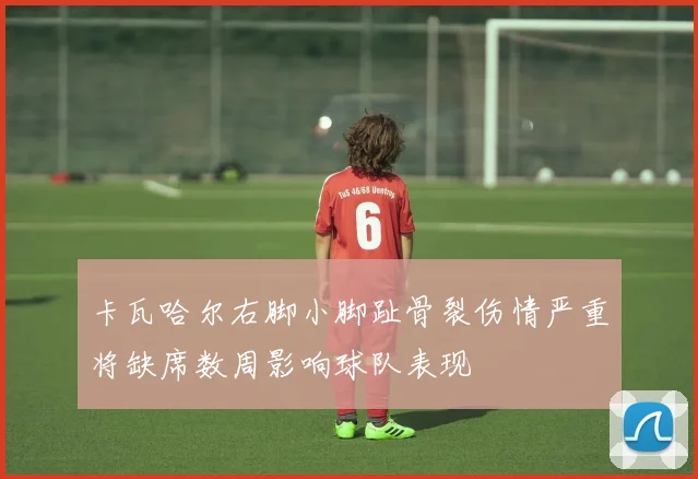 卡瓦哈尔右脚小脚趾骨裂伤情严重将缺席数周影响球队表现