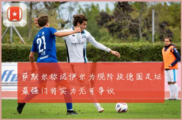 萨默尔称诺伊尔为现阶段德国足坛最强门将实力无可争议