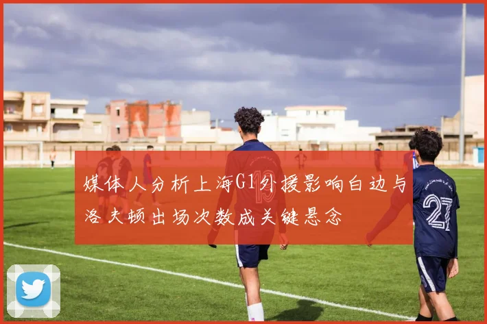 媒体人分析上海G1外援影响白边与洛夫顿出场次数成关键悬念