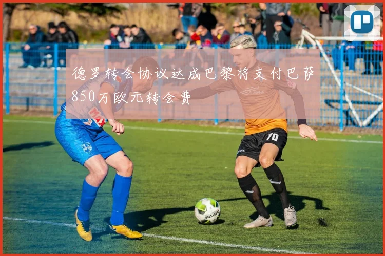 德罗转会协议达成巴黎将支付巴萨850万欧元转会费