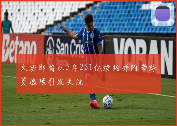 文班即将以5年251亿续约并附带球员选项引发关注