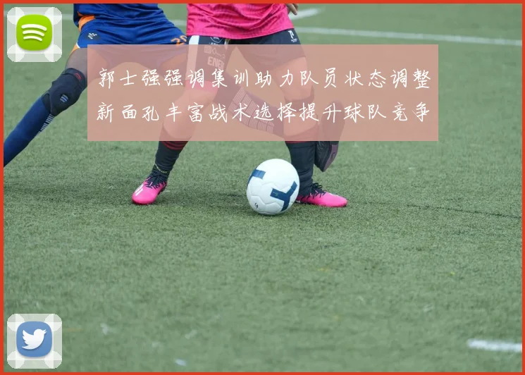 郭士强强调集训助力队员状态调整新面孔丰富战术选择提升球队竞争力