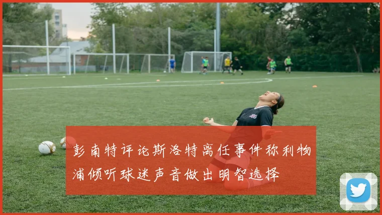 彭南特评论斯洛特离任事件称利物浦倾听球迷声音做出明智选择