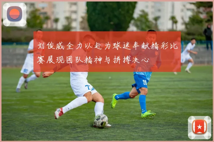 刘俊威全力以赴为球迷奉献精彩比赛展现团队精神与拼搏决心