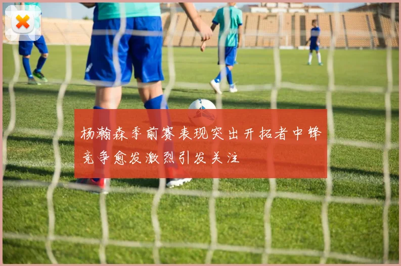 杨瀚森季前赛表现突出开拓者中锋竞争愈发激烈引发关注
