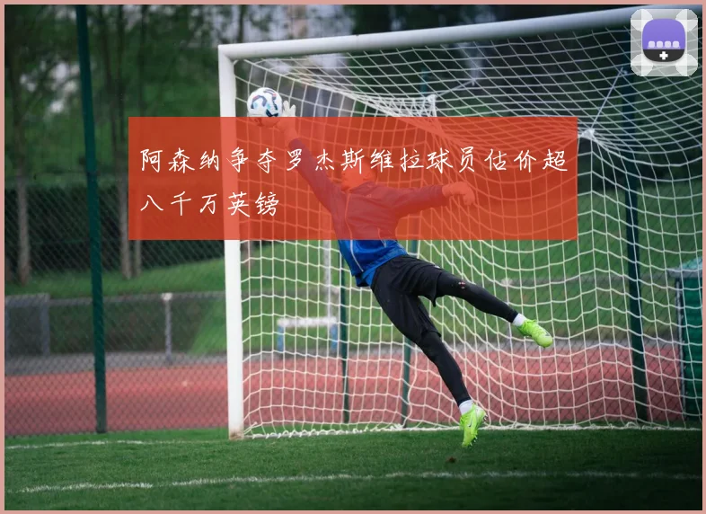 阿森纳争夺罗杰斯维拉球员估价超八千万英镑