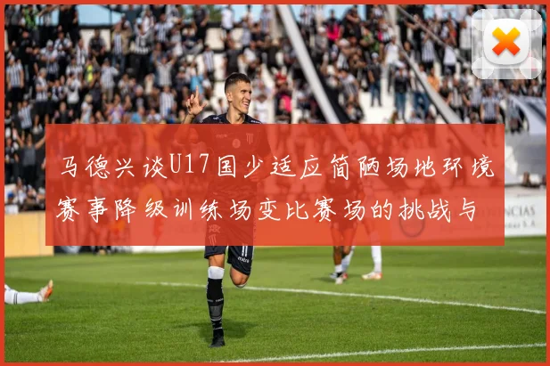马德兴谈U17国少适应简陋场地环境赛事降级训练场变比赛场的挑战与应对
