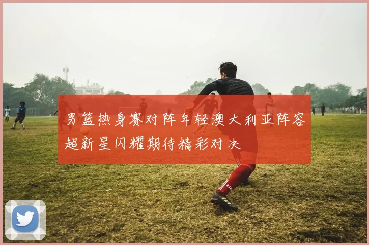 男篮热身赛对阵年轻澳大利亚阵容超新星闪耀期待精彩对决