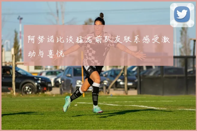 阿努诺比谈猛龙前队友联系感受激动与喜悦