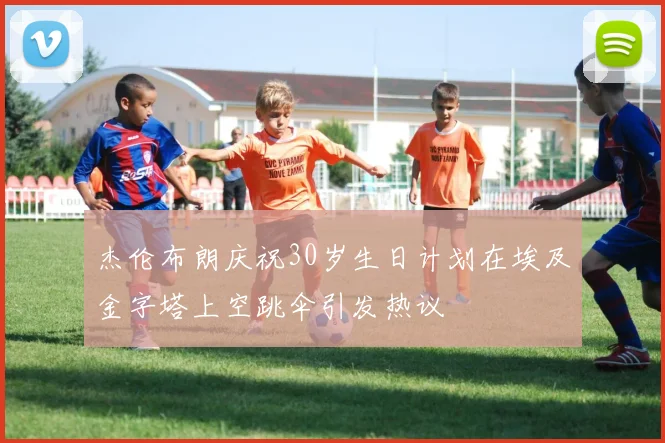 杰伦布朗庆祝30岁生日计划在埃及金字塔上空跳伞引发热议