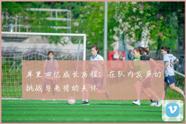 库里回忆成长历程：在队内发声的挑战与老将的关怀