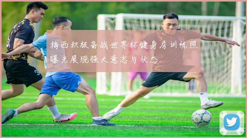梅西积极备战世界杯健身房训练照曝光展现强大意志与状态
