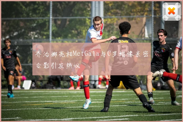 乔治娜亮相MetGala与C罗蜡像亲密合影引发热议