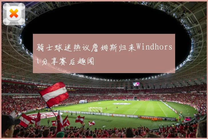 骑士球迷热议詹姆斯归来Windhorst分享赛后趣闻