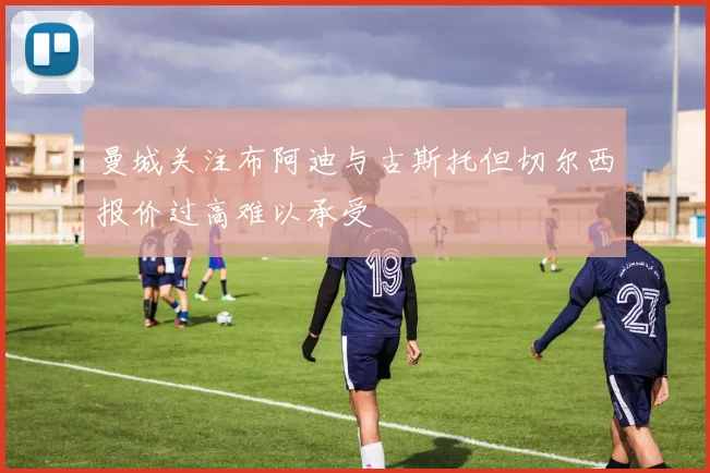 曼城关注布阿迪与古斯托但切尔西报价过高难以承受